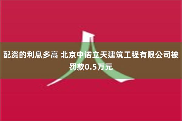 配资的利息多高 北京中诺立天建筑工程有限公司被罚款0.5万元