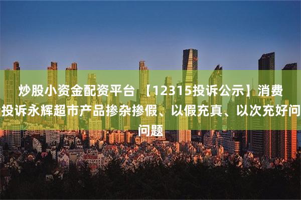 炒股小资金配资平台 【12315投诉公示】消费者投诉永辉超市产品掺杂掺假、以假充真、以次充好问题