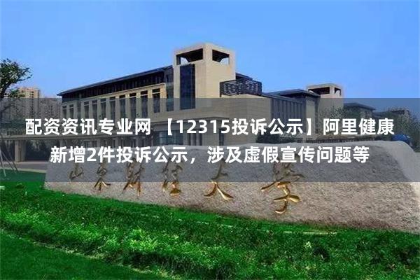 配资资讯专业网 【12315投诉公示】阿里健康新增2件投诉公示，涉及虚假宣传问题等