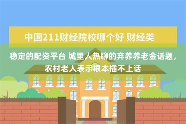 稳定的配资平台 城里人热聊的弃养养老金话题，农村老人表示根本插不上话