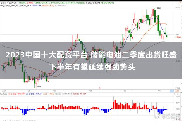 2023中国十大配资平台 储能电池二季度出货旺盛 下半年有望延续强劲势头