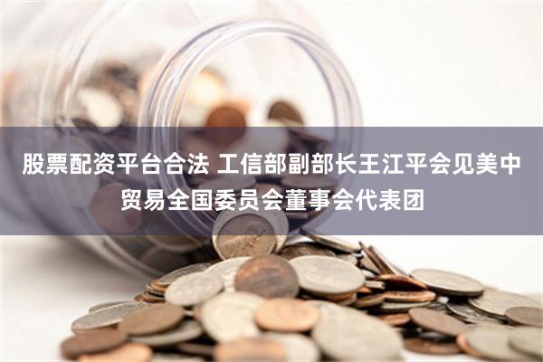 股票配资平台合法 工信部副部长王江平会见美中贸易全国委员会董事会代表团