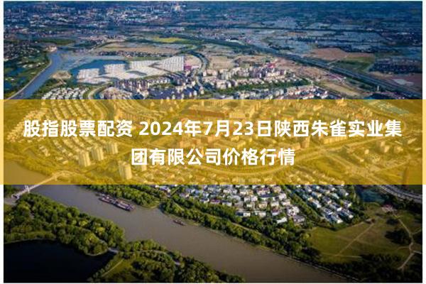 股指股票配资 2024年7月23日陕西朱雀实业集团有限公司价格行情