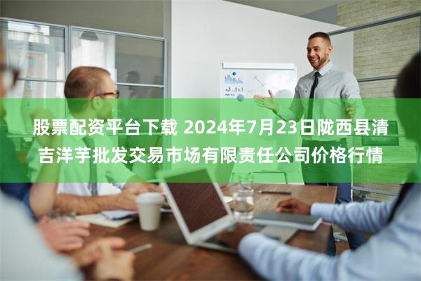 股票配资平台下载 2024年7月23日陇西县清吉洋芋批发交易市场有限责任公司价格行情