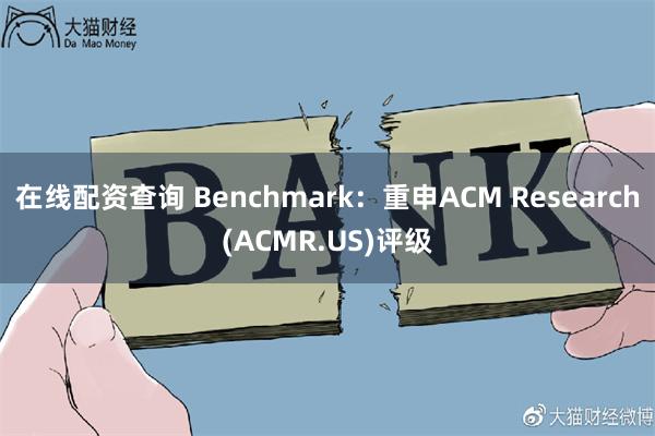 在线配资查询 Benchmark：重申ACM Research(ACMR.US)评级