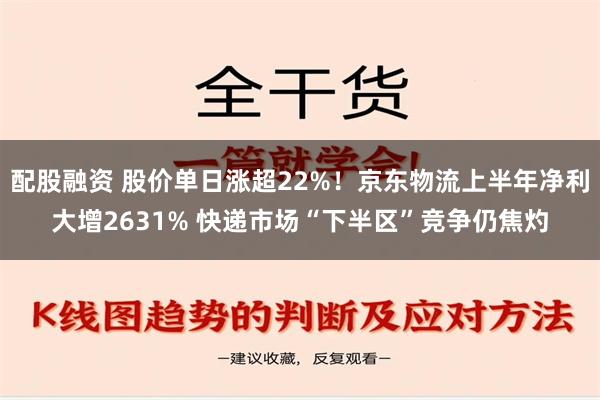 配股融资 股价单日涨超22%！京东物流上半年净利大增2631% 快递市场“下半区”竞争仍焦灼