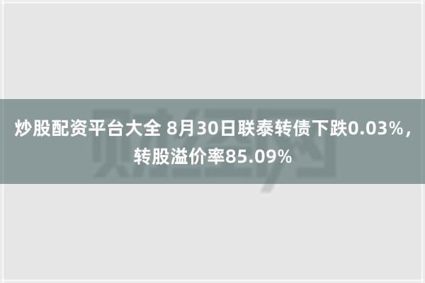 炒股配资平台大全 8月30日联泰转债下跌0.03%，转股溢价率85.09%