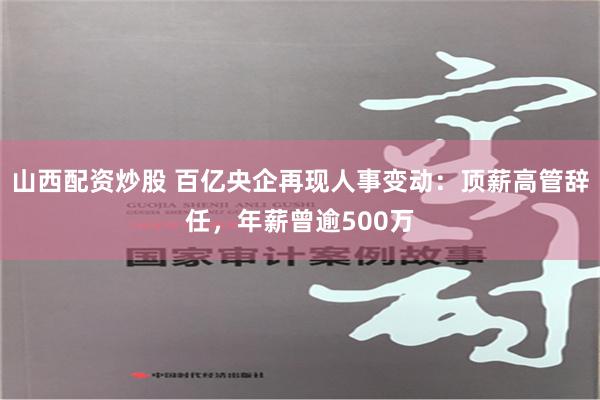 山西配资炒股 百亿央企再现人事变动：顶薪高管辞任，年薪曾逾500万