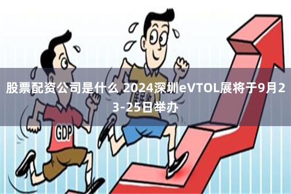 股票配资公司是什么 2024深圳eVTOL展将于9月23-25日举办