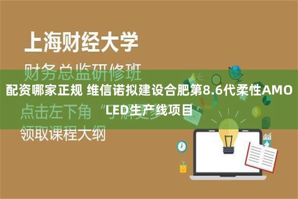 配资哪家正规 维信诺拟建设合肥第8.6代柔性AMOLED生产线项目