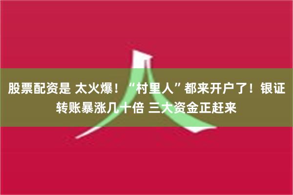 股票配资是 太火爆！“村里人”都来开户了！银证转账暴涨几十倍 三大资金正赶来