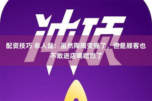 配资技巧 非人哉：虽然陶陶变强了，但是顾客也不敢进店喝咖啡了