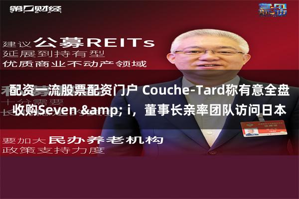 配资一流股票配资门户 Couche-Tard称有意全盘收购Seven & i，董事长亲率团队访问日本