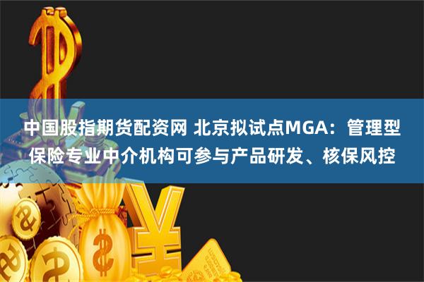 中国股指期货配资网 北京拟试点MGA：管理型保险专业中介机构可参与产品研发、核保风控