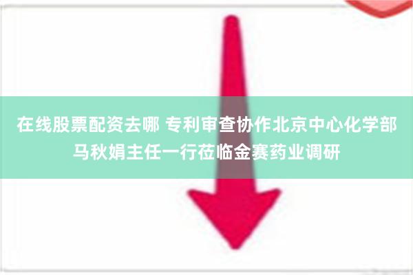 在线股票配资去哪 专利审查协作北京中心化学部马秋娟主任一行莅临金赛药业调研