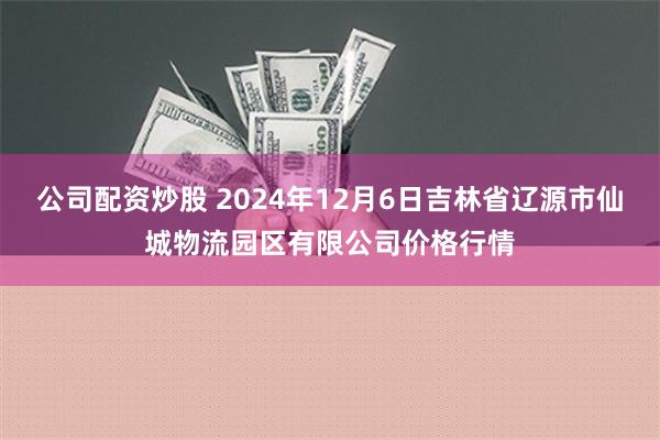 公司配资炒股 2024年12月6日吉林省辽源市仙城物流园区有限公司价格行情