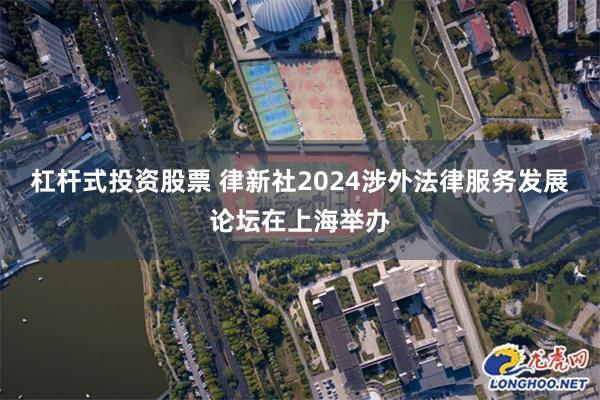 杠杆式投资股票 律新社2024涉外法律服务发展论坛在上海举办