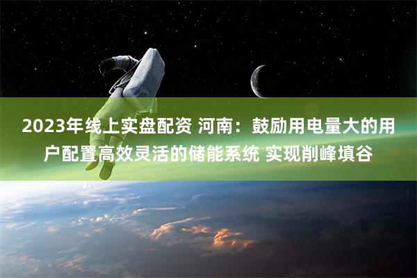 2023年线上实盘配资 河南：鼓励用电量大的用户配置高效灵活的储能系统 实现削峰填谷