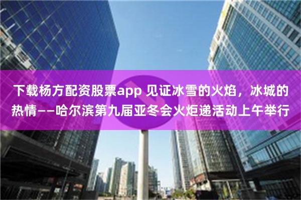 下载杨方配资股票app 见证冰雪的火焰，冰城的热情——哈尔滨第九届亚冬会火炬递活动上午举行