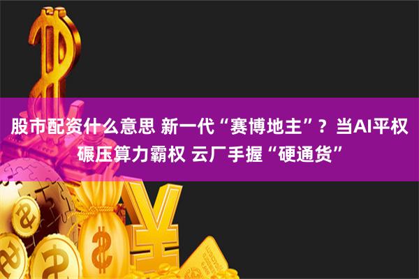 股市配资什么意思 新一代“赛博地主”？当AI平权碾压算力霸权 云厂手握“硬通货”