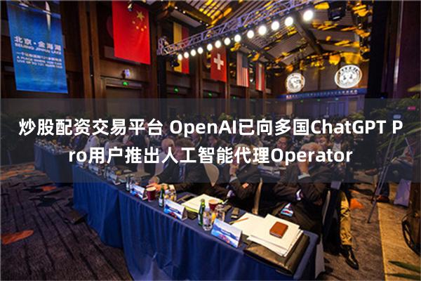 炒股配资交易平台 OpenAI已向多国ChatGPT Pro用户推出人工智能代理Operator