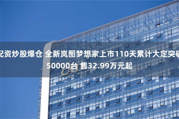 配资炒股爆仓 全新岚图梦想家上市110天累计大定突破50000台 售32.99万元起